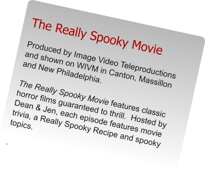 The Really Spooky Movie Produced by Image Video Teleproductions and shown on WIVM in Canton, Massillon and New Philadelphia.    The Really Spooky Movie features classic horror films guaranteed to thrill.  Hosted by Dean & Jen, each episode features movie trivia, a Really Spooky Recipe and spooky topics.  .